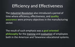 Efficiency and Effectiveness 
The Industrial Revolution also introduced a period of 
time where efficiency, effectiveness, and quality 
assurance were primary objectives in the manufacturing 
sector. 
The result of such emphasis was a goal oriented 
philosophy for the training and evaluation of employees 
both in the American and Taiwanese educational systems. 
 
