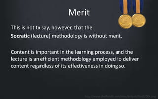 Merit 
This is not to say, however, that the 
Socratic (lecture) methodology is without merit. 
Content is important in the learning process, and the 
lecture is an efficient methodology employed to deliver 
content regardless of its effectiveness in doing so. 
http://www.sheffieldfc.com/sites/default/files/2004.png 
 