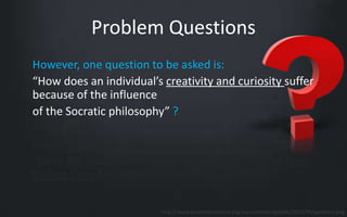 Problem Questions 
However, one question to be asked is: 
“How does an individual’s creativity and curiosity suffer 
because of the influence 
of the Socratic philosophy” ? 
Another question that educators must ask is: 
“Does the Socratic method reflect the best use of face-to- 
face time between teachers and students” ? 
http://www.promedcostarica.org/wp-content/uploads/2013/09/question.png 
 