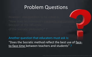 Problem Questions 
However, one question to be asked is: 
“How does an individual’s creativity and curiosity suffer 
because of the influence 
of the Socratic philosophy” ? 
Another question that educators must ask is: 
“Does the Socratic method reflect the best use of face-to- 
face time between teachers and students” ? 
http://www.promedcostarica.org/wp-content/uploads/2013/09/question.png 
 
