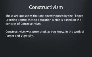 Constructivism 
These are questions that are directly posed by the Flipped 
Learning approaches to education which is based on the 
concept of Constructivism. 
Constructivism was promoted, as you know, in the work of 
Piaget and Vygotsky. 
 