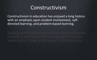 Constructivism 
Constructivism in education has enjoyed a long history 
with an emphasis upon student involvement, self-directed 
learning, and problem-based learning. 
Basically, the Constructivist ideology refers to engaging 
students in learning activities as opposed to teachers 
appearing as a “Sage on the Stage” of the classroom. 
 