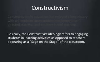 Constructivism 
Constructivism in education has enjoyed a long history 
with an emphasis upon student involvement, self-directed 
learning, and problem-based learning. 
Basically, the Constructivist ideology refers to engaging 
students in learning activities as opposed to teachers 
appearing as a “Sage on the Stage” of the classroom. 
 