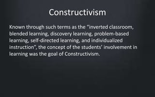 Constructivism 
Known through such terms as the “inverted classroom, 
blended learning, discovery learning, problem-based 
learning, self-directed learning, and individualized 
instruction”, the concept of the students’ involvement in 
learning was the goal of Constructivism. 
 