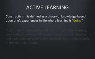 ACTIVE LEARNING 
Constructivism is defined as a theory of knowledge based 
upon one’s experiences in life where learning is “doing”. 
Constructivism previously took the form of active learning, 
cooperative learning, collaborative learning, peer tutoring, 
and peer assisted learning that involved the student actively 
in the learning process. 
 