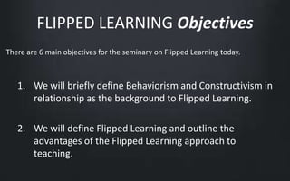 FLIPPED LEARNING Objectives 
There are 6 main objectives for the seminary on Flipped Learning today. 
1. We will briefly define Behaviorism and Constructivism in 
relationship as the background to Flipped Learning. 
2. We will define Flipped Learning and outline the 
advantages of the Flipped Learning approach to 
teaching. 
 