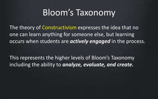 Bloom’s Taxonomy 
The theory of Constructivism expresses the idea that no 
one can learn anything for someone else, but learning 
occurs when students are actively engaged in the process. 
This represents the higher levels of Bloom’s Taxonomy 
including the ability to analyze, evaluate, and create. 
 