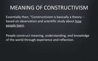 MEANING OF CONSTRUCTIVISM 
Essentially then, “Constructivism is basically a theory -- 
based on observation and scientific study about how 
people learn. 
People construct meaning, understanding, and knowledge 
of the world through experience and reflection. 
 