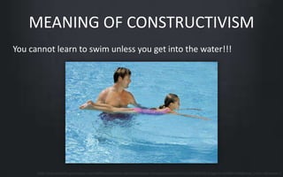 MEANING OF CONSTRUCTIVISM 
You cannot learn to swim unless you get into the water!!! 
http://everydaylife.globalpost.com/DMResize/photos.demandstudios.com/getty/article/171/135/86810526.jpg?w=600&h=600&keep_ratio=1&webp=1 
 