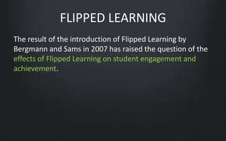 FLIPPED LEARNING 
The result of the introduction of Flipped Learning by 
Bergmann and Sams in 2007 has raised the question of the 
effects of Flipped Learning on student engagement and 
achievement. 
 