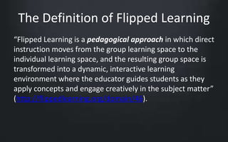 The Definition of Flipped Learning 
“Flipped Learning is a pedagogical approach in which direct 
instruction moves from the group learning space to the 
individual learning space, and the resulting group space is 
transformed into a dynamic, interactive learning 
environment where the educator guides students as they 
apply concepts and engage creatively in the subject matter” 
(http://flippedlearning.org/domain/46). 
 