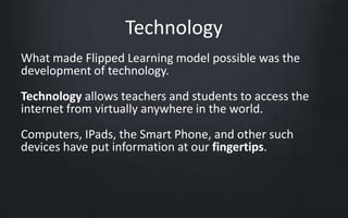 Technology 
What made Flipped Learning model possible was the 
development of technology. 
Technology allows teachers and students to access the 
internet from virtually anywhere in the world. 
Computers, IPads, the Smart Phone, and other such 
devices have put information at our fingertips. 
 