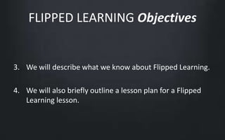 FLIPPED LEARNING Objectives 
3. We will describe what we know about Flipped Learning. 
4. We will also briefly outline a lesson plan for a Flipped 
Learning lesson. 
 