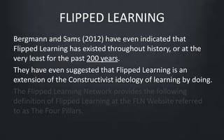 FLIPPED LEARNING 
Bergmann and Sams (2012) have even indicated that 
Flipped Learning has existed throughout history, or at the 
very least for the past 200 years. 
They have even suggested that Flipped Learning is an 
extension of the Constructivist ideology of learning by doing. 
The Flipped Learning Network provides the following 
definition of Flipped Learning at the FLN Website referred 
to as The Four Pillars. 
 