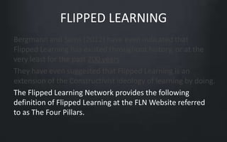 FLIPPED LEARNING 
Bergmann and Sams (2012) have even indicated that 
Flipped Learning has existed throughout history, or at the 
very least for the past 200 years. 
They have even suggested that Flipped Learning is an 
extension of the Constructivist ideology of learning by doing. 
The Flipped Learning Network provides the following 
definition of Flipped Learning at the FLN Website referred 
to as The Four Pillars. 
 