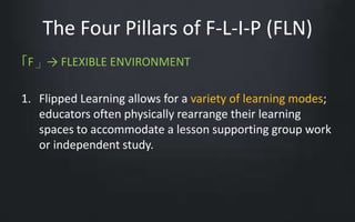 The Four Pillars of F-L-I-P (FLN) 
「F」→ FLEXIBLE ENVIRONMENT 
1. Flipped Learning allows for a variety of learning modes; 
educators often physically rearrange their learning 
spaces to accommodate a lesson supporting group work 
or independent study. 
 