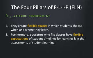 The Four Pillars of F-L-I-P (FLN) 
「F」→ FLEXIBLE ENVIRONMENT 
2. They create flexible spaces in which students choose 
when and where they learn. 
3. Furthermore, educators who flip classes have flexible 
expectations of student timelines for learning & in the 
assessments of student learning. 
 