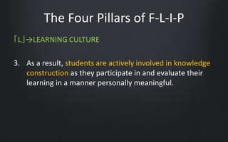 The Four Pillars of F-L-I-P 
「L」→LEARNING CULTURE 
3. As a result, students are actively involved in knowledge 
construction as they participate in and evaluate their 
learning in a manner personally meaningful. 
 