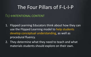The Four Pillars of F-L-I-P 
「I」→INTENTIONAL CONTENT 
1. Flipped Learning Educators think about how they can 
use the Flipped Learning model to help students 
develop conceptual understanding, as well as 
procedural fluency. 
2. They determine what they need to teach and what 
materials students should explore on their own. 
 