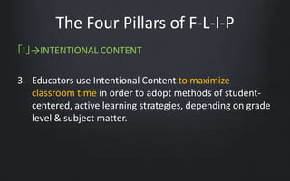The Four Pillars of F-L-I-P 
「I」→INTENTIONAL CONTENT 
3. Educators use Intentional Content to maximize 
classroom time in order to adopt methods of student-centered, 
active learning strategies, depending on grade 
level & subject matter. 
 