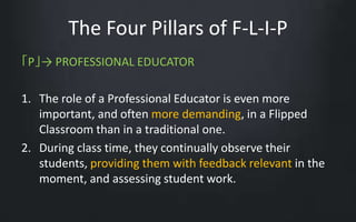 The Four Pillars of F-L-I-P 
「P」→ PROFESSIONAL EDUCATOR 
1. The role of a Professional Educator is even more 
important, and often more demanding, in a Flipped 
Classroom than in a traditional one. 
2. During class time, they continually observe their 
students, providing them with feedback relevant in the 
moment, and assessing student work. 
 