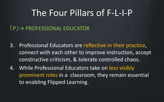 The Four Pillars of F-L-I-P 
「P」→ PROFESSIONAL EDUCATOR 
3. Professional Educators are reflective in their practice, 
connect with each other to improve instruction, accept 
constructive criticism, & tolerate controlled chaos. 
4. While Professional Educators take on less visibly 
prominent roles in a classroom, they remain essential 
to enabling Flipped Learning. 
 