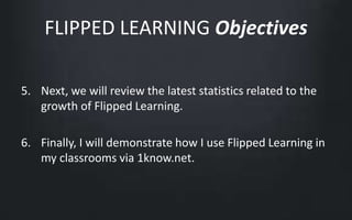 FLIPPED LEARNING Objectives 
5. Next, we will review the latest statistics related to the 
growth of Flipped Learning. 
6. Finally, I will demonstrate how I use Flipped Learning in 
my classrooms via 1know.net. 
 