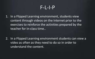 F-L-I-P 
1. In a Flipped Learning environment, students view 
content through videos on the Internet prior to the 
exercises to reinforce the activities prepared by the 
teacher for in-class time.. 
2. In a Flipped Learning environment students can view a 
video as often as they need to do so in order to 
understand the content. 
 