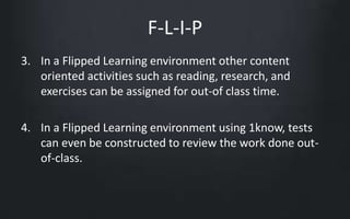 F-L-I-P 
3. In a Flipped Learning environment other content 
oriented activities such as reading, research, and 
exercises can be assigned for out-of class time. 
4. In a Flipped Learning environment using 1know, tests 
can even be constructed to review the work done out-of- 
class. 
 