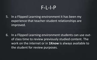 F-L-I-P 
5. In a Flipped Learning environment it has been my 
experience that teacher-student relationships are 
improved. 
6. In a Flipped Learning environment students can use out-of 
class time to review previously studied content. The 
work on the internet or in 1Know is always available to 
the student for review purposes. 
 