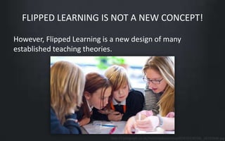 FLIPPED LEARNING IS NOT A NEW CONCEPT! 
However, Flipped Learning is a new design of many 
established teaching theories. 
http://i.telegraph.co.uk/multimedia/archive/02419/C6D58J_2419194b.jpg 
 