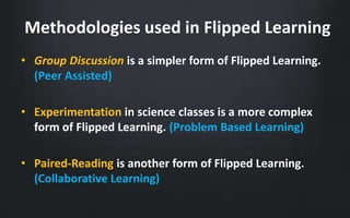 Methodologies used in Flipped Learning 
• Group Discussion is a simpler form of Flipped Learning. 
(Peer Assisted) 
• Experimentation in science classes is a more complex 
form of Flipped Learning. (Problem Based Learning) 
• Paired-Reading is another form of Flipped Learning. 
(Collaborative Learning) 
 