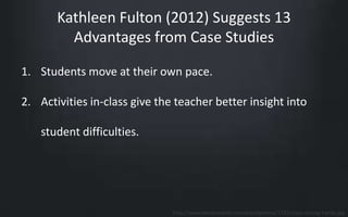 Kathleen Fulton (2012) Suggests 13 
Advantages from Case Studies 
1. Students move at their own pace. 
2. Activities in-class give the teacher better insight into 
student difficulties. 
http://www.keralaevents.com/eventphotos/1232/class-raising-hands.jpg 
 