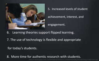 5. Increased levels of student 
achievement, interest, and 
engagement. 
6. Learning theories support flipped learning. 
7. The use of technology is flexible and appropriate 
for today’s students. 
8. More time for authentic research with students. 
http://4.bp.blogspot.com/_KaY4eF4NXLA/TEPm21ILL-I/AAAAAAAAGBg/4EG74D2OlLg/s1600/exam.jpg 
 