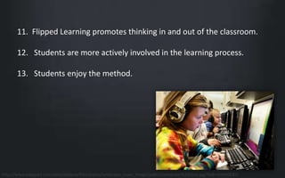 11. Flipped Learning promotes thinking in and out of the classroom. 
12. Students are more actively involved in the learning process. 
13. Students enjoy the method. 
http://www.takepart.com/sites/default/files/styles/landscape_main_image/public/computer%20class.jpg?itok=hnVnUCKU 
 