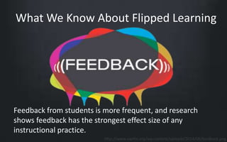 What We Know About Flipped Learning 
Feedback from students is more frequent, and research 
shows feedback has the strongest effect size of any 
instructional practice. 
http://www.swrfm.org/wp-content/uploads/2014/08/feedback.png 
 