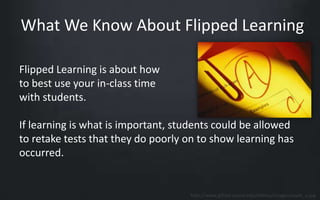 What We Know About Flipped Learning 
Flipped Learning is about how 
to best use your in-class time 
with students. 
If learning is what is important, students could be allowed 
to retake tests that they do poorly on to show learning has 
occurred. 
http://www.gifted.uconn.edu/nviews/images/exam_a.jpg 
 