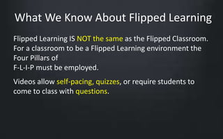 What We Know About Flipped Learning 
Flipped Learning IS NOT the same as the Flipped Classroom. 
For a classroom to be a Flipped Learning environment the 
Four Pillars of 
F-L-I-P must be employed. 
Videos allow self-pacing, quizzes, or require students to 
come to class with questions. 
 