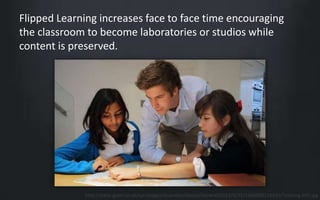 Flipped Learning increases face to face time encouraging 
the classroom to become laboratories or studios while 
content is preserved. 
http://static.guim.co.uk/sys-images/Guardian/About/General/2013/4/25/1366902219930/Tutoring-010.jpg 
 