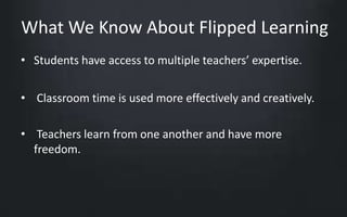 What We Know About Flipped Learning 
• Students have access to multiple teachers’ expertise. 
• Classroom time is used more effectively and creatively. 
• Teachers learn from one another and have more 
freedom. 
 