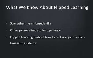 What We Know About Flipped Learning 
• Strengthens team-based skills. 
• Offers personalized student guidance. 
• Flipped Learning is about how to best use your in-class 
time with students. 
 