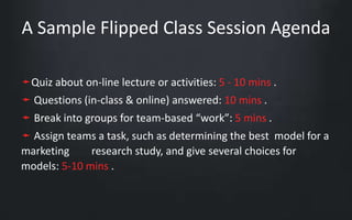 A Sample Flipped Class Session Agenda 
➛Quiz about on-line lecture or activities: 5 - 10 mins . 
➛ Questions (in-class & online) answered: 10 mins . 
➛ Break into groups for team-based “work”: 5 mins . 
➛ Assign teams a task, such as determining the best model for a 
marketing research study, and give several choices for 
models: 5-10 mins . 
 
