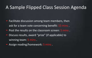 A Sample Flipped Class Session Agenda 
➛ Facilitate discussion among team members, then 
ask for a team vote concerning benefit: 15 mins . 
➛ Post the results on the classroom screen: 5 mins . 
➛ Discuss results, award “prize” (if applicable) to 
winning team: 5 mins . 
➛ Assign reading/homework: 5 mins . 
 