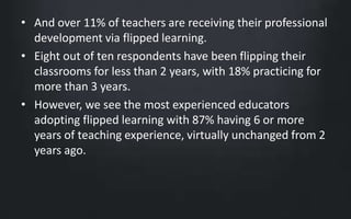 • And over 11% of teachers are receiving their professional 
development via flipped learning. 
• Eight out of ten respondents have been flipping their 
classrooms for less than 2 years, with 18% practicing for 
more than 3 years. 
• However, we see the most experienced educators 
adopting flipped learning with 87% having 6 or more 
years of teaching experience, virtually unchanged from 2 
years ago. 
 
