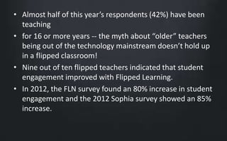 • Almost half of this year’s respondents (42%) have been 
teaching 
• for 16 or more years -- the myth about “older” teachers 
being out of the technology mainstream doesn’t hold up 
in a flipped classroom! 
• Nine out of ten flipped teachers indicated that student 
engagement improved with Flipped Learning. 
• In 2012, the FLN survey found an 80% increase in student 
engagement and the 2012 Sophia survey showed an 85% 
increase. 
 