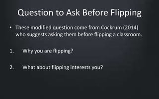Question to Ask Before Flipping 
• These modified question come from Cockrum (2014) 
who suggests asking them before flipping a classroom. 
1. Why you are flipping? 
2. What about flipping interests you? 
 