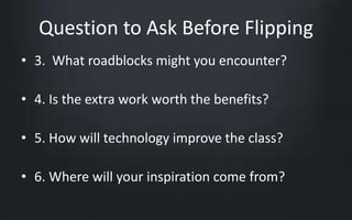 Question to Ask Before Flipping 
• 3. What roadblocks might you encounter? 
• 4. Is the extra work worth the benefits? 
• 5. How will technology improve the class? 
• 6. Where will your inspiration come from? 
 