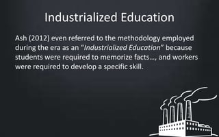 Industrialized Education 
Ash (2012) even referred to the methodology employed 
during the era as an “Industrialized Education” because 
students were required to memorize facts…, and workers 
were required to develop a specific skill. 
 