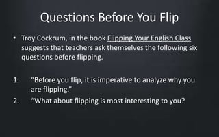 Questions Before You Flip 
• Troy Cockrum, in the book Flipping Your English Class 
suggests that teachers ask themselves the following six 
questions before flipping. 
1. “Before you flip, it is imperative to analyze why you 
are flipping.” 
2. “What about flipping is most interesting to you? 
 