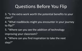 Questions Before You Flip 
3. “Is the extra work worth the potential benefits to your 
class?” 
4. “What roadblocks might you encounter in your journey 
to flip?” 
5. “Where can you see the addition of technology 
improving your classroom? 
6. “Where can you find inspiration to take the next 
step?” 
 